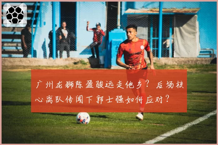 广州龙狮陈盈骏远走他乡？后场核心离队传闻下郭士强如何应对？