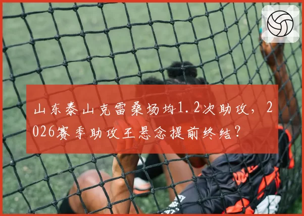 山东泰山克雷桑场均1.2次助攻,2026赛季助攻王悬念提前终结?