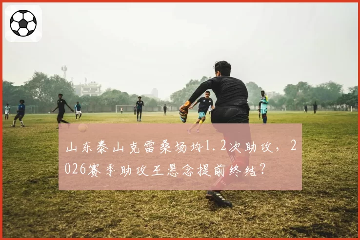 山东泰山克雷桑场均1.2次助攻，2026赛季助攻王悬念提前终结？
