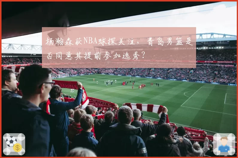 杨瀚森获NBA球探关注，青岛男篮是否同意其提前参加选秀？