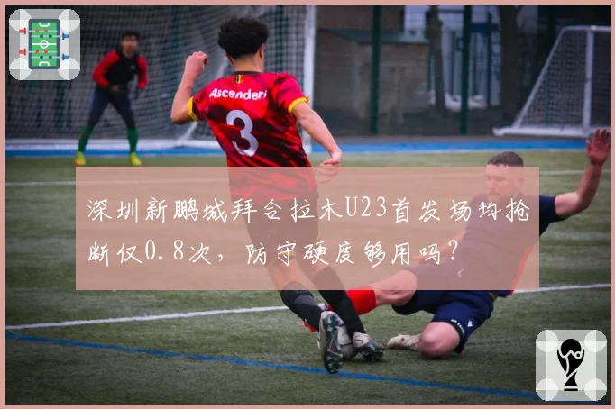 深圳新鹏城拜合拉木U23首发场均抢断仅0.8次，防守硬度够用吗？