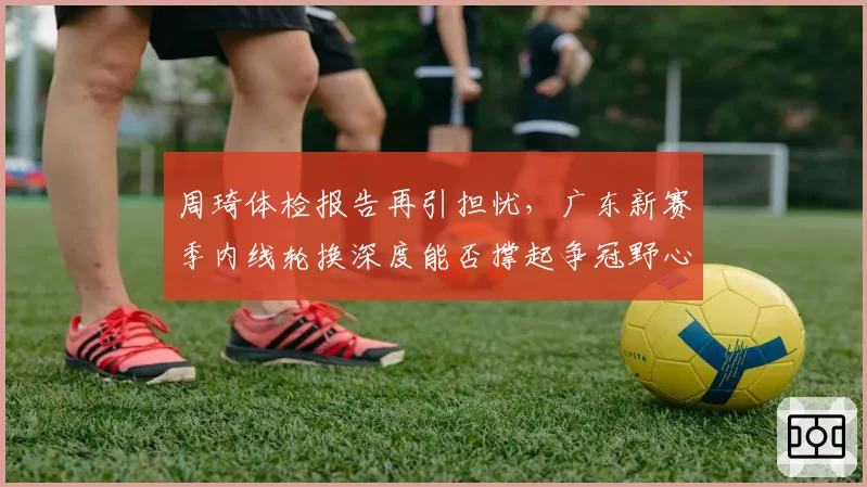 周琦体检报告再引担忧，广东新赛季内线轮换深度能否撑起争冠野心？