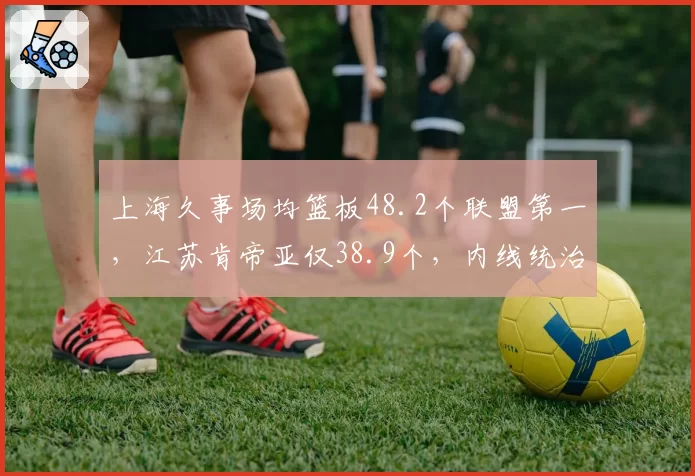 上海久事场均篮板48.2个联盟第一，江苏肯帝亚仅38.9个，内线统治力悬殊