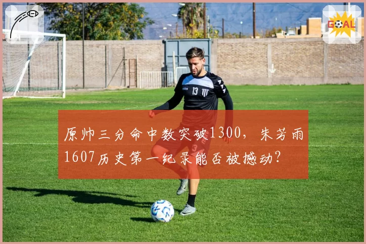 原帅三分命中数突破1300，朱芳雨1607历史第一纪录能否被撼动？