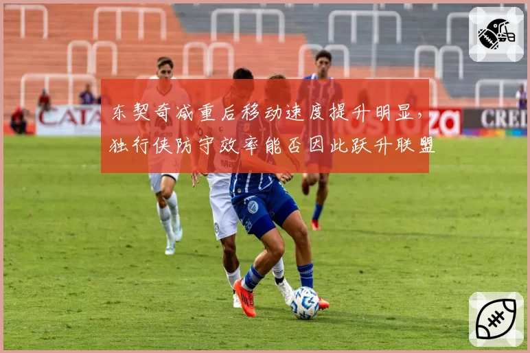 东契奇减重后移动速度提升明显,独行侠防守效率能否因此跃升联盟前十?