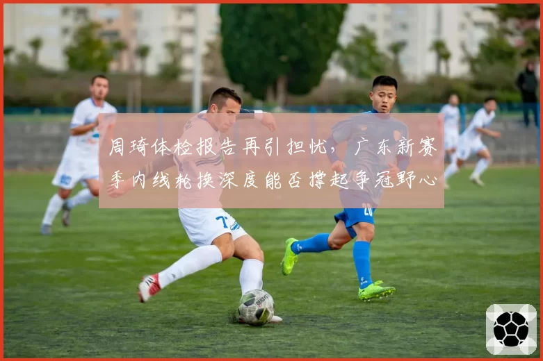 周琦体检报告再引担忧，广东新赛季内线轮换深度能否撑起争冠野心？