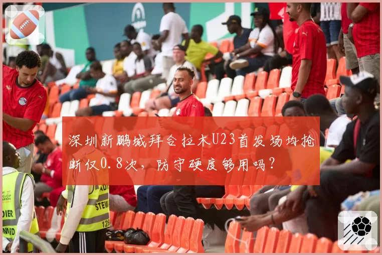 深圳新鹏城拜合拉木U23首发场均抢断仅0.8次，防守硬度够用吗？