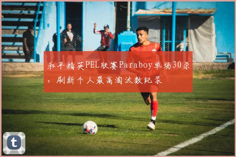 和平精英PEL联赛Paraboy单场30杀,刷新个人最高淘汰数纪录