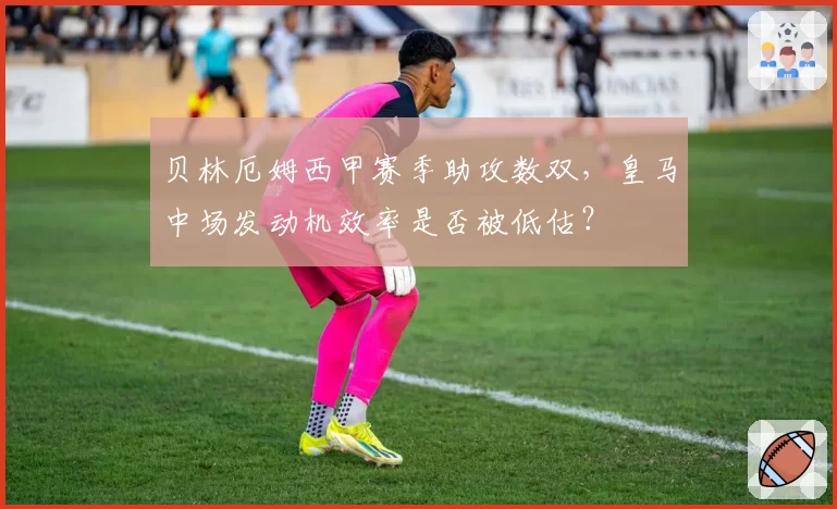 贝林厄姆西甲赛季助攻数双，皇马中场发动机效率是否被低估？