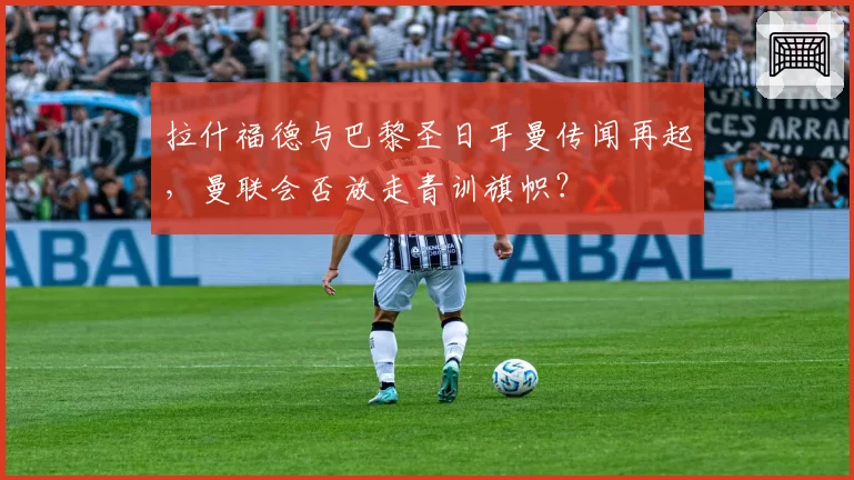 拉什福德与巴黎圣日耳曼传闻再起，曼联会否放走青训旗帜？