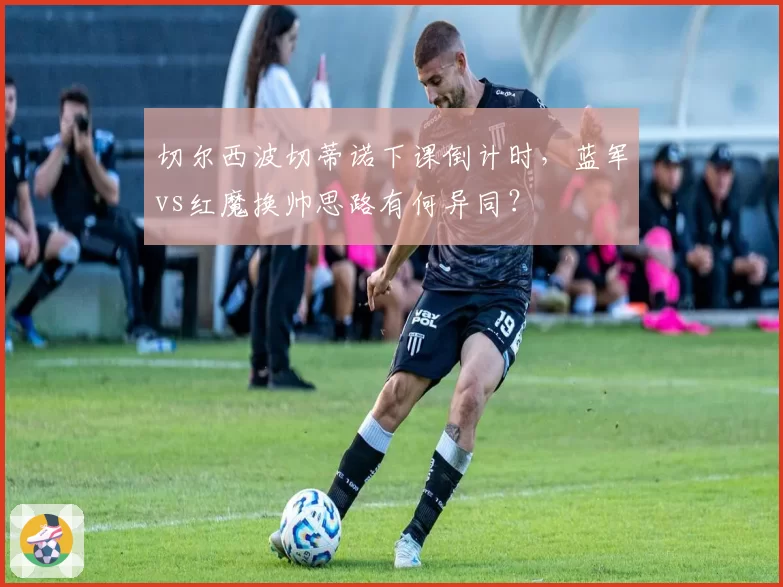 切尔西波切蒂诺下课倒计时，蓝军vs红魔换帅思路有何异同？