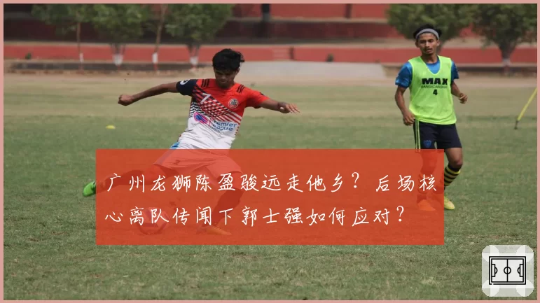 广州龙狮陈盈骏远走他乡？后场核心离队传闻下郭士强如何应对？