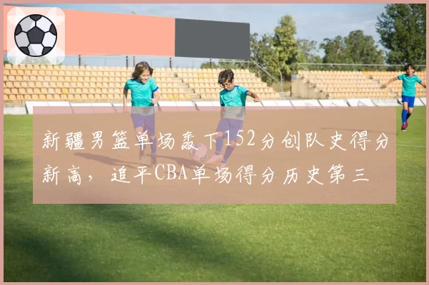 新疆男篮单场轰下152分创队史得分新高,追平CBA单场得分历史第三