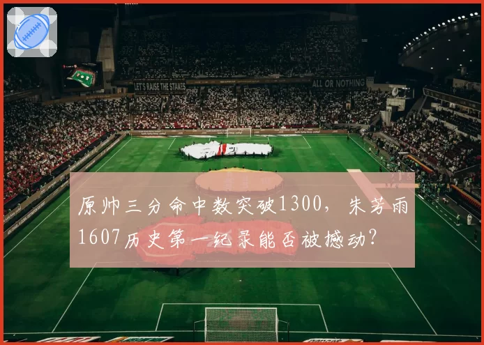 原帅三分命中数突破1300，朱芳雨1607历史第一纪录能否被撼动？