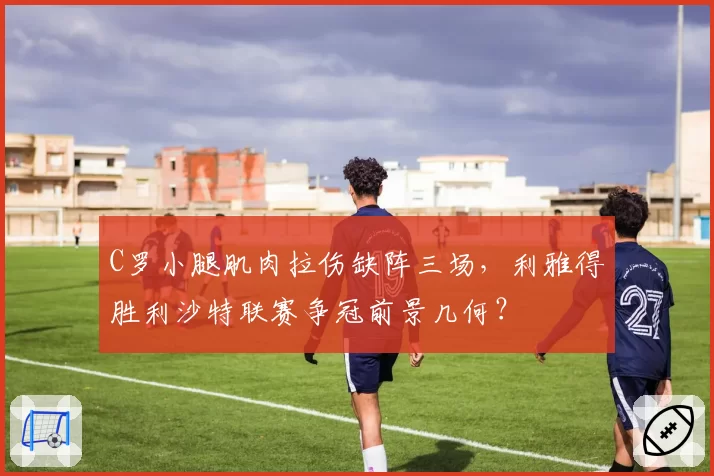 C罗小腿肌肉拉伤缺阵三场，利雅得胜利沙特联赛争冠前景几何？