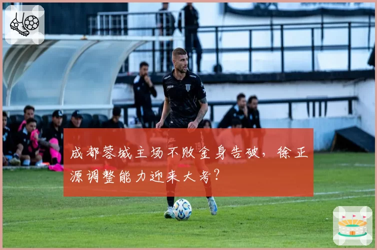 成都蓉城主场不败金身告破,徐正源调整能力迎来大考?