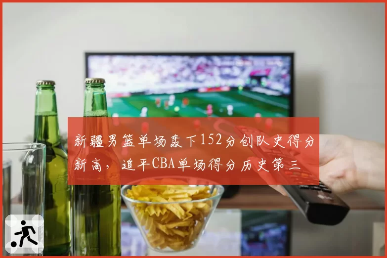 新疆男篮单场轰下152分创队史得分新高,追平CBA单场得分历史第三