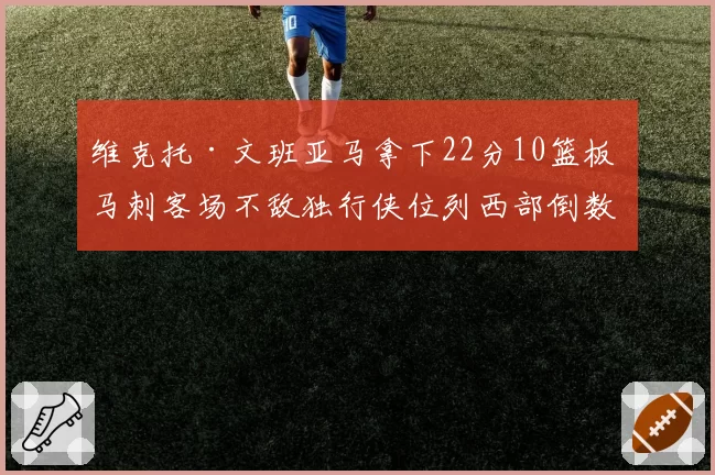 维克托·文班亚马拿下22分10篮板 马刺客场不敌独行侠位列西部倒数第二