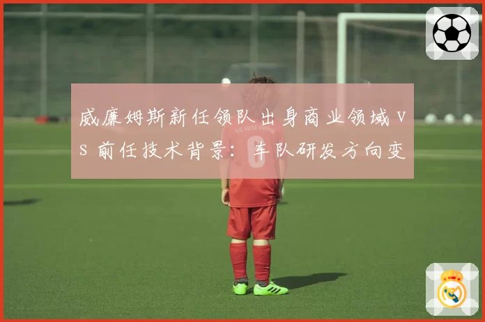 威廉姆斯新任领队出身商业领域 vs 前任技术背景：车队研发方向变化对比