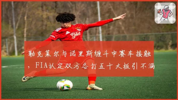 勒克莱尔与诺里斯缠斗中赛车接触，FIA认定双方各打五十大板引不满