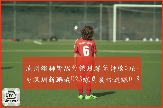 沧州雄狮锋线外援进球荒持续5轮，与深圳新鹏城U23球员场均进球0.8个形成反差