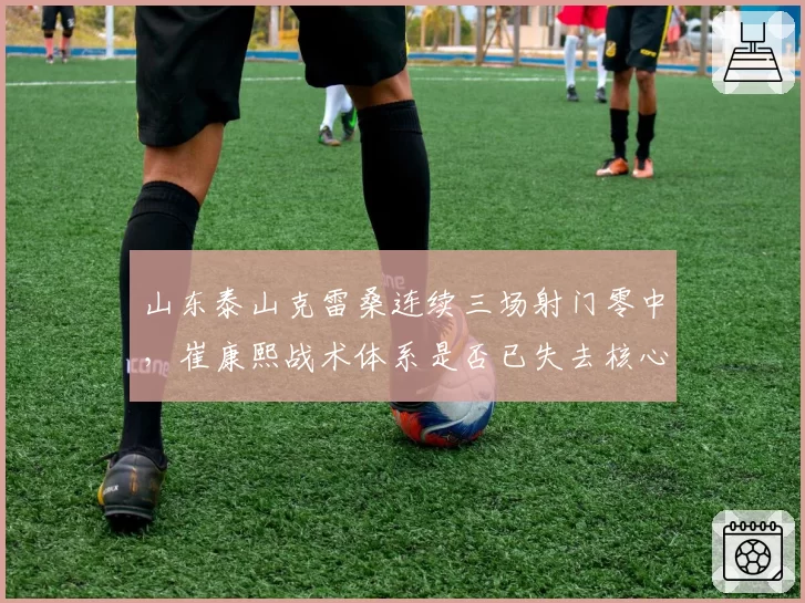 山东泰山克雷桑连续三场射门零中，崔康熙战术体系是否已失去核心