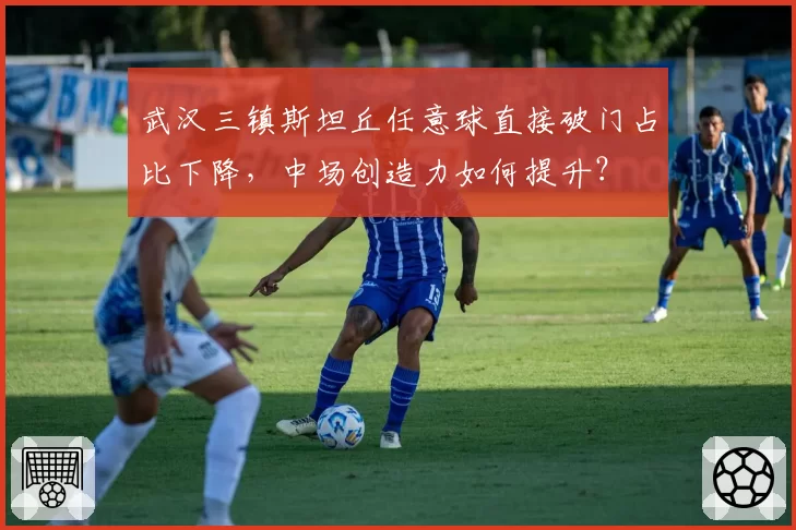 武汉三镇斯坦丘任意球直接破门占比下降,中场创造力如何提升?