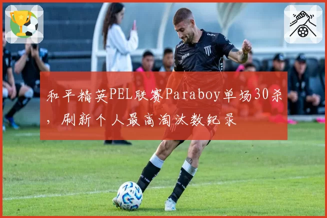 和平精英PEL联赛Paraboy单场30杀，刷新个人最高淘汰数纪录