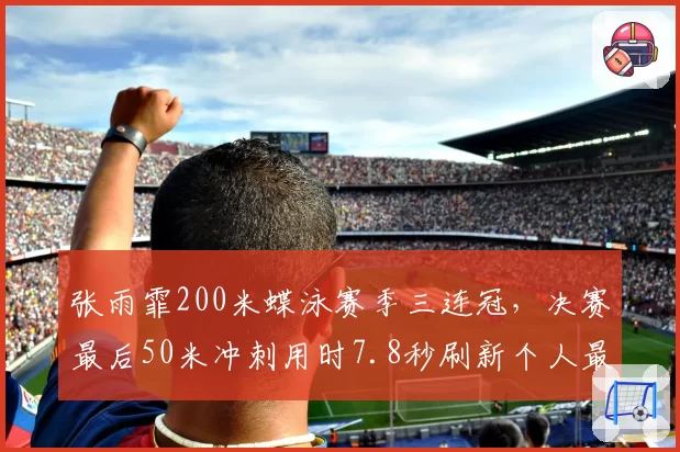 张雨霏200米蝶泳赛季三连冠，决赛最后50米冲刺用时7.8秒刷新个人最快分段