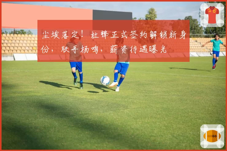 尘埃落定！杜锋正式签约解锁新身份，联手杨鸣，薪资待遇曝光