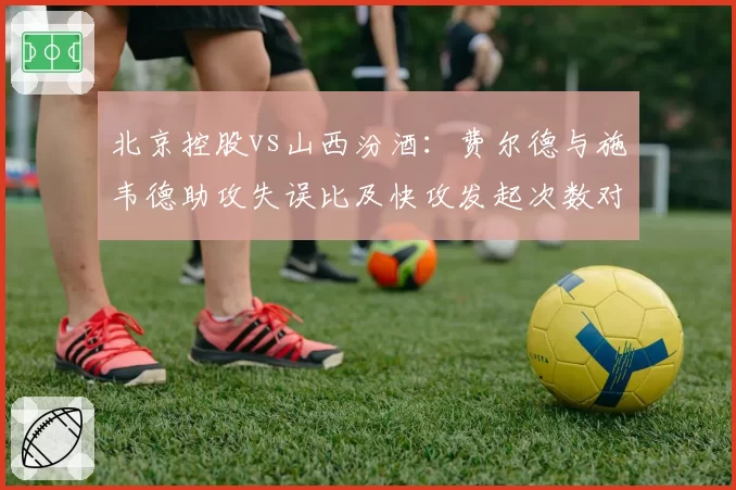 北京控股vs山西汾酒:费尔德与施韦德助攻失误比及快攻发起次数对比
