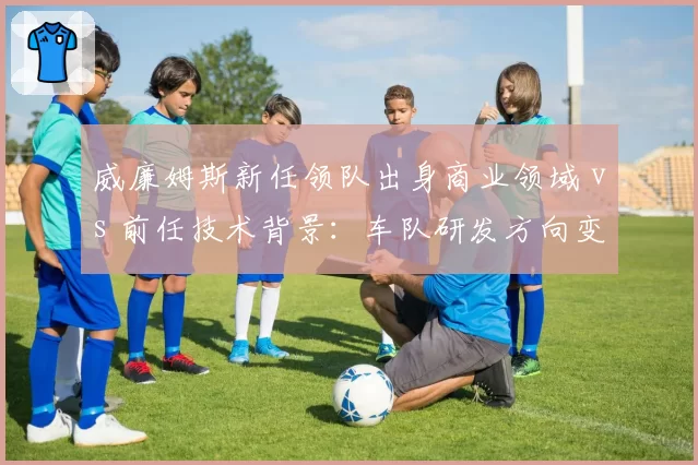 威廉姆斯新任领队出身商业领域 vs 前任技术背景：车队研发方向变化对比