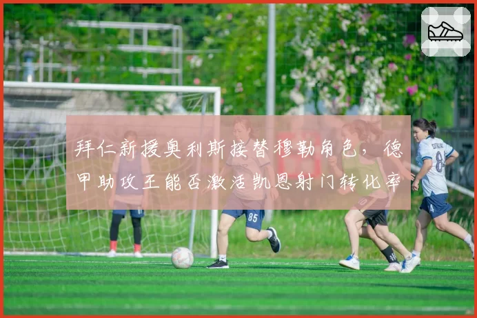 拜仁新援奥利斯接替穆勒角色,德甲助攻王能否激活凯恩射门转化率?