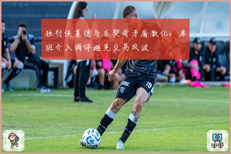 独行侠基德与东契奇矛盾激化，库班介入调停避免交易风波