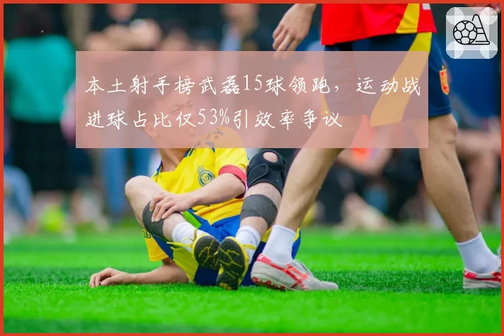 本土射手榜武磊15球领跑，运动战进球占比仅53%引效率争议
