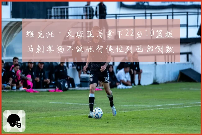 维克托·文班亚马拿下22分10篮板 马刺客场不敌独行侠位列西部倒数第二