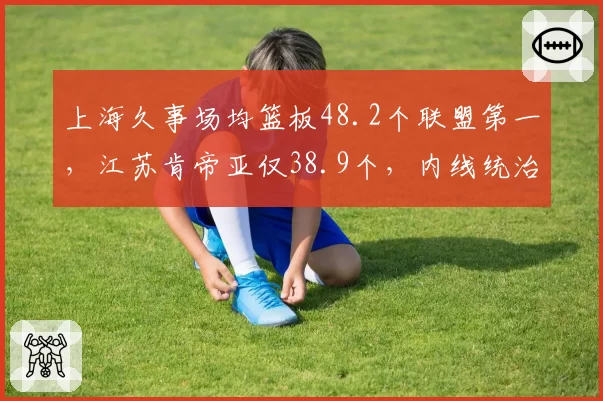 上海久事场均篮板48.2个联盟第一，江苏肯帝亚仅38.9个，内线统治力悬殊