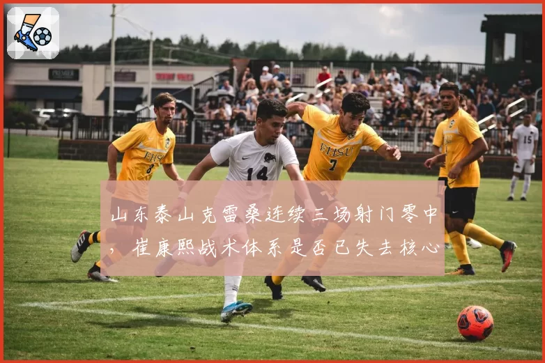 山东泰山克雷桑连续三场射门零中，崔康熙战术体系是否已失去核心