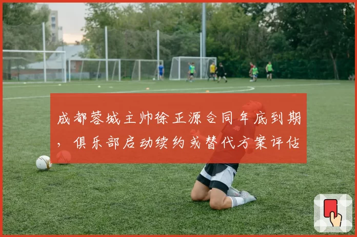 成都蓉城主帅徐正源合同年底到期,俱乐部启动续约或替代方案评估